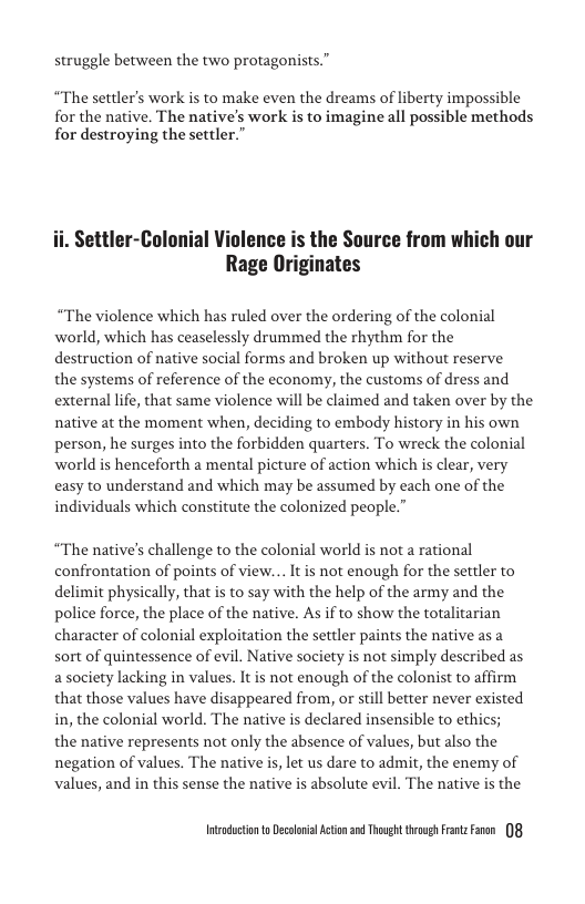struggle between the two protagonists. gg] protag  “The settler’s work s to make even the dreams of liberty impossible for the native. The native’s work is to imagine all possible methods for destroying the settler.”  Settler-Colonial Violence is the Source from which our Rage Originates  “The violence which has ruled over the ordering of the colonial world, which has ceaselessly drummed the rhythm for the destruction of native social forms and broken up without reserve  the systems of reference of the economy, the customs of dress and external life, that same violence will be claimed and taken over by the native at the moment when, deciding to embody history in his own person, he surges into the forbidden quarters. To wreck the colonial world is henceforth a mental picture of action which is clear, very easy to understand and which may be assumed by each one of the individuals which constitute the colonized people.”  “The native’s challenge to the colonial world is not  rational confrontation of points of view... It is not enough for the settler to delimit physically, that is to say with the help of the army and the police force, the place of the native. As if to show the totalitarian character of colonial exploitation the settler paints the native as a sort of quintessence of evil. Native society is not simply described as a society lacking in values. It not enough of the colonist to affirm that those values have disappeared from, or still better never existed in, the colonial world. The native s declared insensible to ethics; the native represents not only the absence of values, but also the negation of values. The native i, let us dare to admit, the enemy of values, and in this sense the native is absolute evil. The native is the  Intsndctonto Decolnil Action 2 Thoug trovgs FrntzFaren 08 
